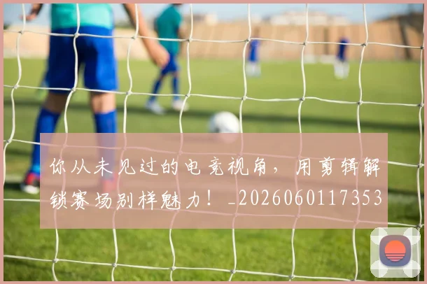 你从未见过的电竞视角,用剪辑解锁赛场别样魅力!_20260601173539_20260704170458