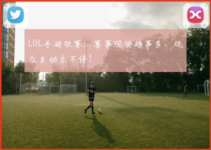 LOL手游联赛：赛事现场趣事多，观众互动乐不停！