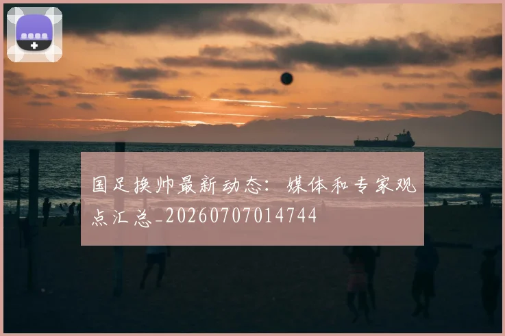 国足换帅最新动态:媒体和专家观点汇总_20260707014744