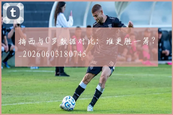 梅西与C罗数据对比：谁更胜一筹？_20260603180745