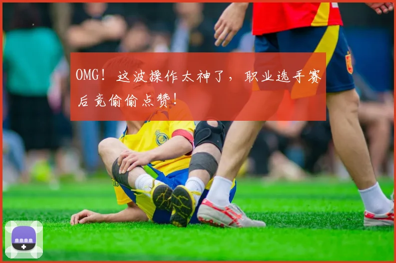 OMG！这波操作太神了，职业选手赛后竟偷偷点赞！