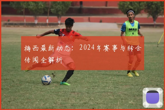 梅西最新动态：2024年赛事与转会传闻全解析