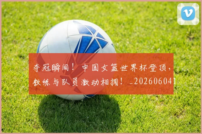 夺冠瞬间！中国女篮世界杯登顶，教练与队员激动相拥！_20260604144537