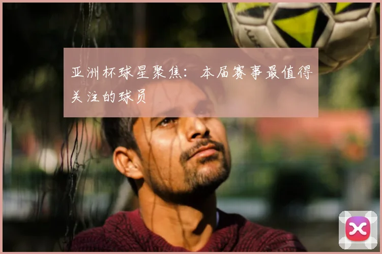 亚洲杯球星聚焦：本届赛事最值得关注的球员