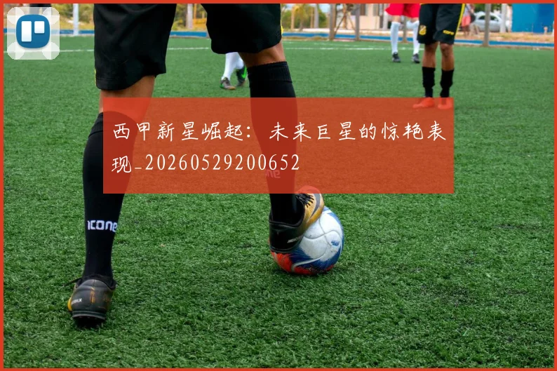 西甲新星崛起：未来巨星的惊艳表现_20260529200652