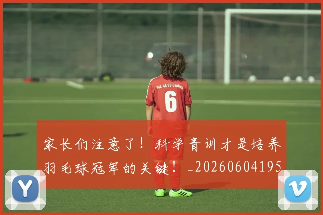 家长们注意了!科学青训才是培养羽毛球冠军的关键!_20260604195936_20260710002607