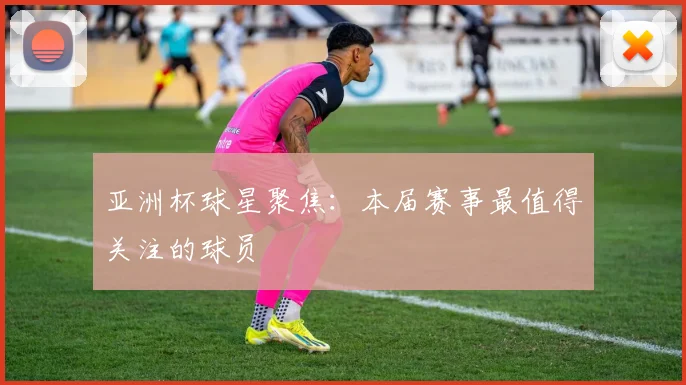 亚洲杯球星聚焦:本届赛事最值得关注的球员