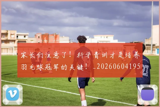 家长们注意了!科学青训才是培养羽毛球冠军的关键!_20260604195936_20260710002607