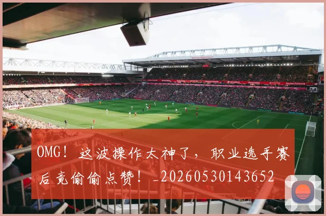 OMG！这波操作太神了，职业选手赛后竟偷偷点赞！_20260530143652