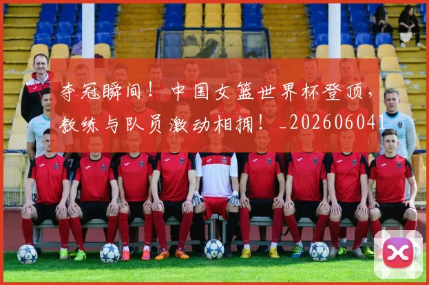 夺冠瞬间！中国女篮世界杯登顶，教练与队员激动相拥！_20260604144537