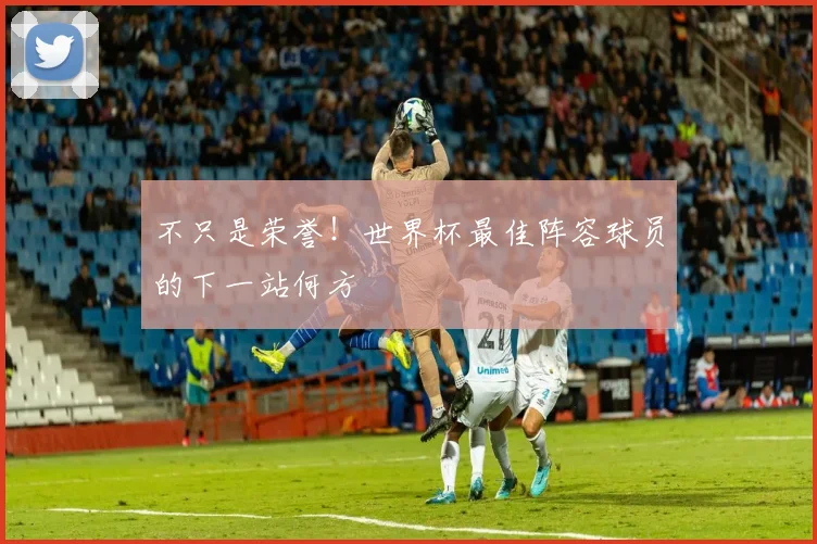 不只是荣誉！世界杯最佳阵容球员的下一站何方