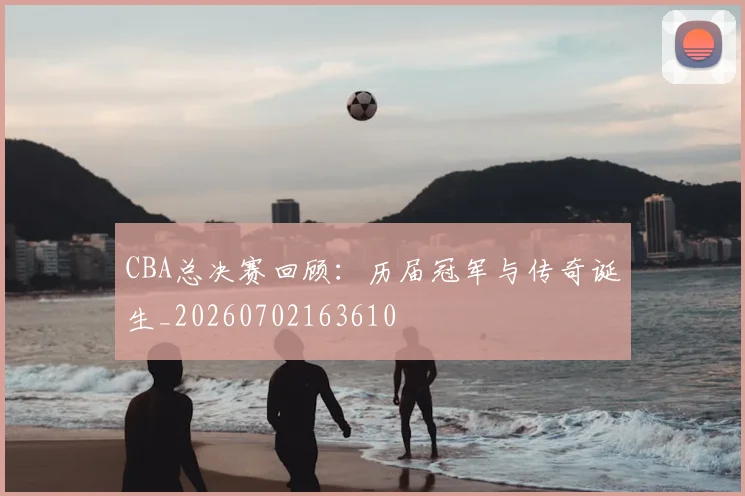 CBA总决赛回顾：历届冠军与传奇诞生_20260702163610