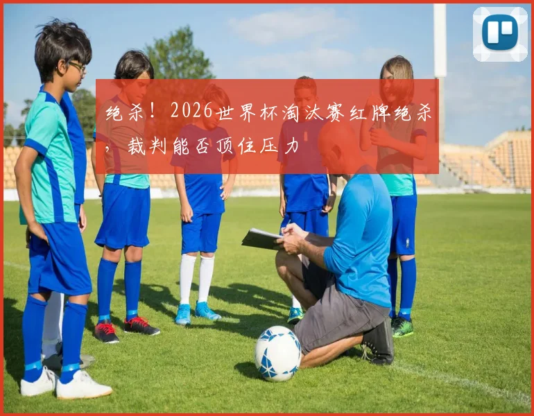 绝杀！2026世界杯淘汰赛红牌绝杀，裁判能否顶住压力