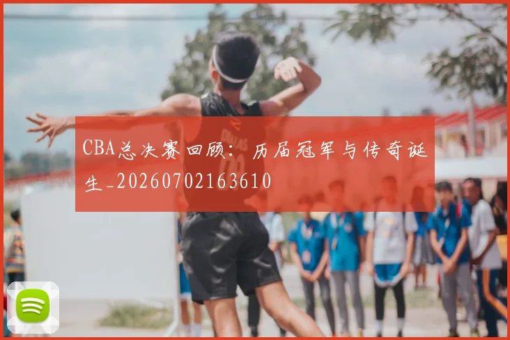 CBA总决赛回顾：历届冠军与传奇诞生_20260702163610
