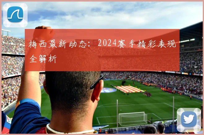 梅西最新动态：2024赛季精彩表现全解析