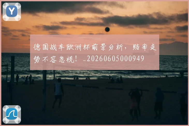德国战车欧洲杯前景分析,赔率走势不容忽视!_20260605000949