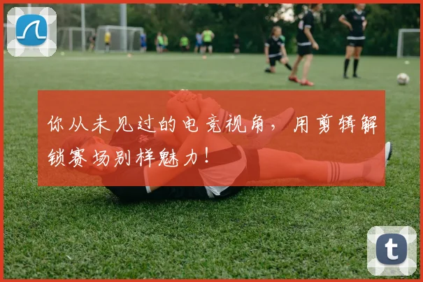 你从未见过的电竞视角，用剪辑解锁赛场别样魅力！