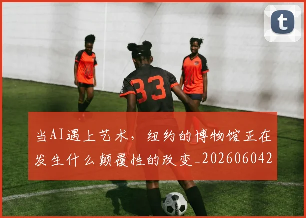当AI遇上艺术，纽约的博物馆正在发生什么颠覆性的改变_20260604232537