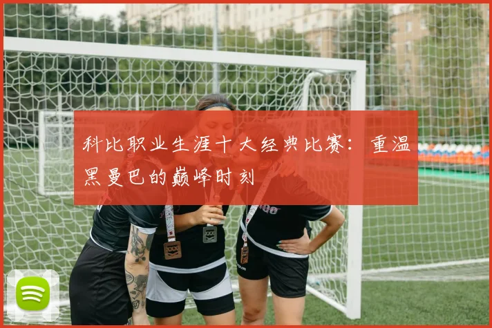 科比职业生涯十大经典比赛：重温黑曼巴的巅峰时刻